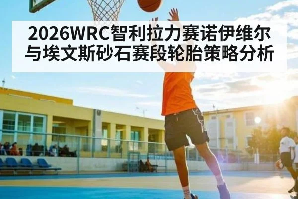 2026WRC智利拉力赛诺伊维尔与埃文斯砂石赛段轮胎策略分析