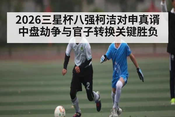 2026三星杯八强柯洁对申真谞中盘劫争与官子转换关键胜负